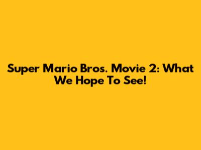 Super Mario Bros. Movie 2: What We Hope To See!