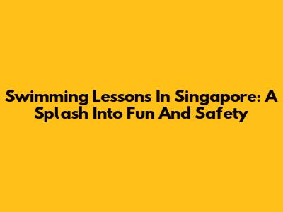 Swimming Lessons In Singapore: A Splash Into Fun And Safety