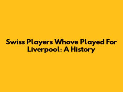 Swiss Players Who've Played For Liverpool: A History
