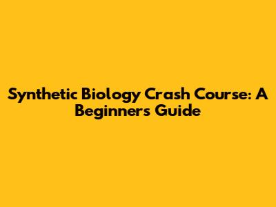 Synthetic Biology Crash Course: A Beginner's Guide