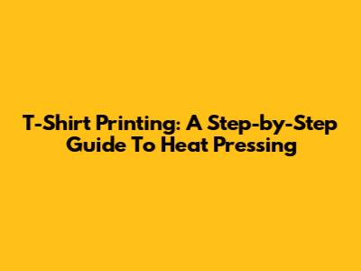 T-Shirt Printing: A Step-by-Step Guide To Heat Pressing