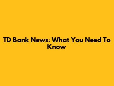TD Bank News: What You Need To Know