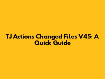 TJ Actions Changed Files V45: A Quick Guide