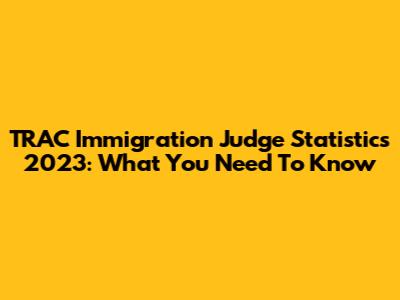 TRAC Immigration Judge Statistics 2023: What You Need To Know
