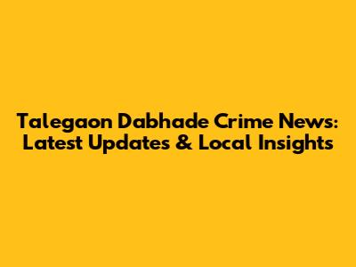 Talegaon Dabhade Crime News: Latest Updates & Local Insights