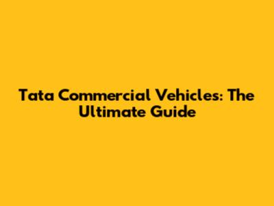 Tata Commercial Vehicles: The Ultimate Guide