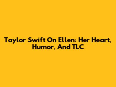 Taylor Swift On Ellen: Her Heart, Humor, And TLC