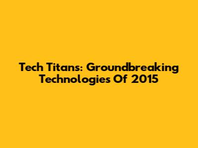 Tech Titans: Groundbreaking Technologies Of 2015