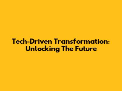 Tech-Driven Transformation: Unlocking The Future