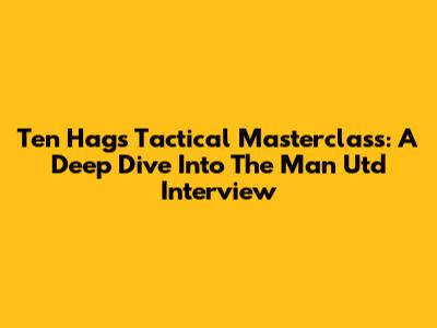 Ten Hag's Tactical Masterclass: A Deep Dive Into The Man Utd Interview