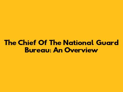 The Chief Of The National Guard Bureau: An Overview