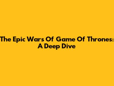 The Epic Wars Of Game Of Thrones: A Deep Dive