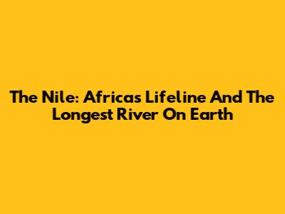 The Nile: Africa's Lifeline And The Longest River On Earth
