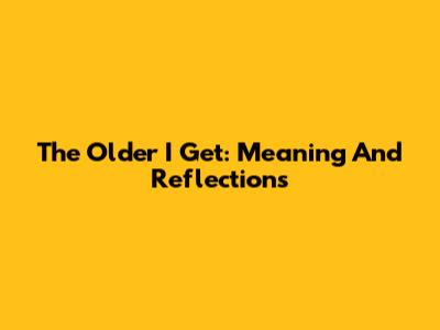 The Older I Get: Meaning And Reflections