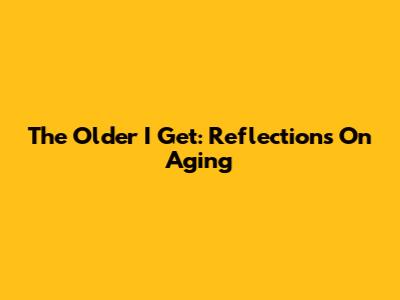 The Older I Get: Reflections On Aging