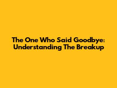 The One Who Said Goodbye: Understanding The Breakup