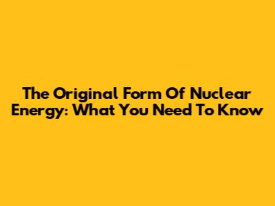 The Original Form Of Nuclear Energy: What You Need To Know