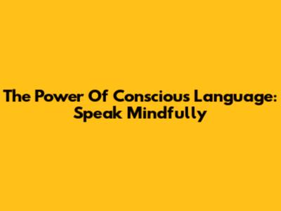 The Power Of Conscious Language: Speak Mindfully