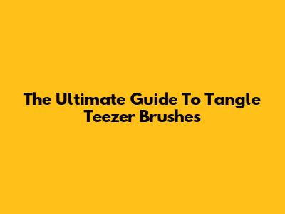 The Ultimate Guide To Tangle Teezer Brushes