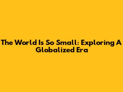 The World Is So Small: Exploring A Globalized Era