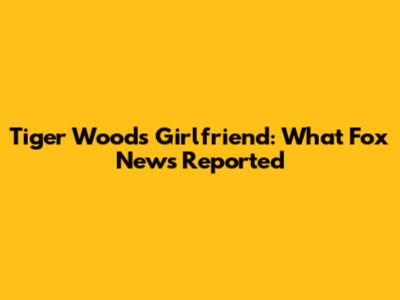 Tiger Woods' Girlfriend: What Fox News Reported
