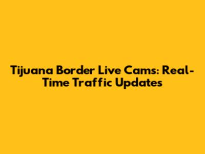 Tijuana Border Live Cams: Real-Time Traffic Updates