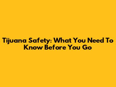 Tijuana Safety: What You Need To Know Before You Go