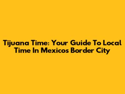 Tijuana Time: Your Guide To Local Time In Mexico's Border City