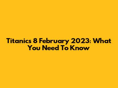 Titanic's 8 February 2023: What You Need To Know