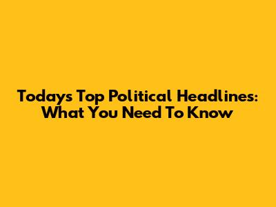 Today's Top Political Headlines: What You Need To Know