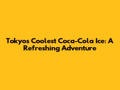 Tokyo's Coolest Coca-Cola Ice: A Refreshing Adventure