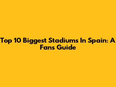 Top 10 Biggest Stadiums In Spain: A Fan's Guide