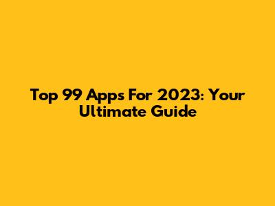 Top 99 Apps For 2023: Your Ultimate Guide