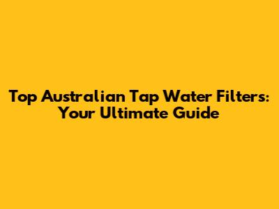 Top Australian Tap Water Filters: Your Ultimate Guide