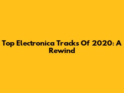 Top Electronica Tracks Of 2020: A Rewind