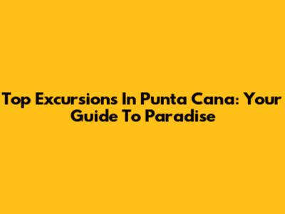 Top Excursions In Punta Cana: Your Guide To Paradise