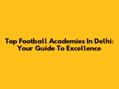 Top Football Academies In Delhi: Your Guide To Excellence