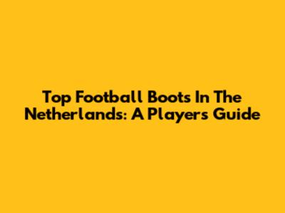 Top Football Boots In The Netherlands: A Player's Guide