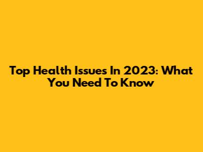 Top Health Issues In 2023: What You Need To Know