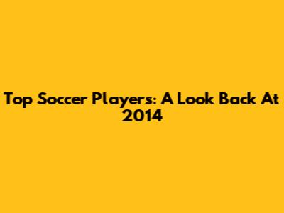 Top Soccer Players: A Look Back At 2014