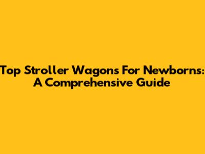 Top Stroller Wagons For Newborns: A Comprehensive Guide