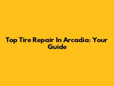 Top Tire Repair In Arcadia: Your Guide