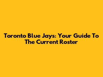Toronto Blue Jays: Your Guide To The Current Roster