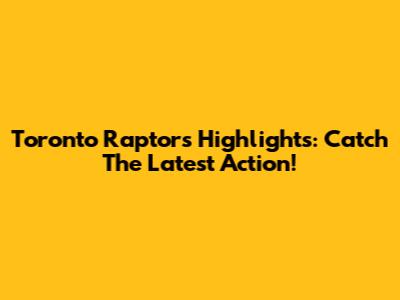Toronto Raptors Highlights: Catch The Latest Action!