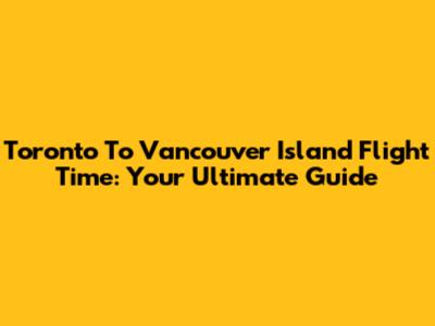 Toronto To Vancouver Island Flight Time: Your Ultimate Guide