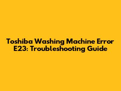 Toshiba Washing Machine Error E23: Troubleshooting Guide