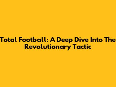 Total Football: A Deep Dive Into The Revolutionary Tactic
