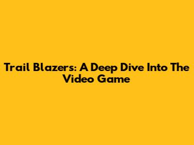 Trail Blazers: A Deep Dive Into The Video Game