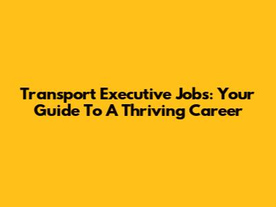 Transport Executive Jobs: Your Guide To A Thriving Career
