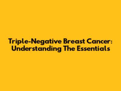 Triple-Negative Breast Cancer: Understanding The Essentials